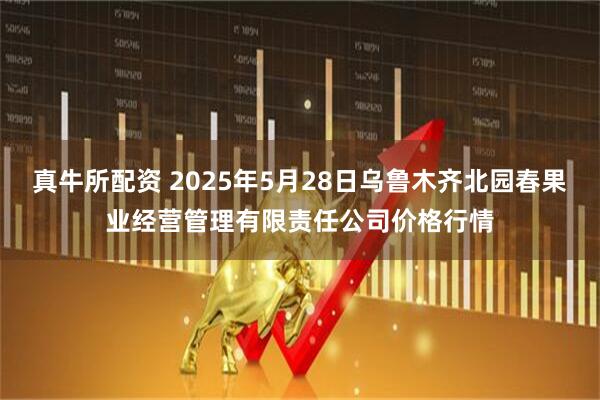 真牛所配资 2025年5月28日乌鲁木齐北园春果业经营管理有限责任公司价格行情