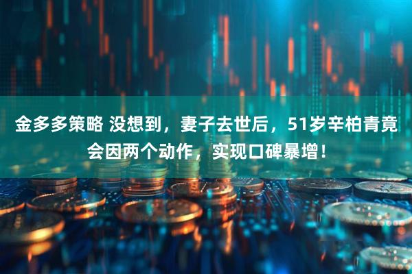 金多多策略 没想到，妻子去世后，51岁辛柏青竟会因两个动作，实现口碑暴增！