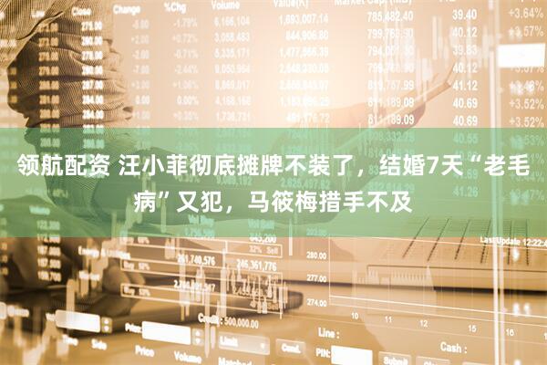 领航配资 汪小菲彻底摊牌不装了，结婚7天“老毛病”又犯，马筱梅措手不及