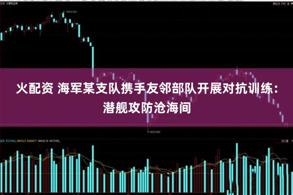 火配资 海军某支队携手友邻部队开展对抗训练：潜舰攻防沧海间