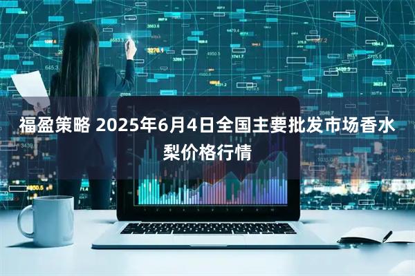 福盈策略 2025年6月4日全国主要批发市场香水梨价格行情