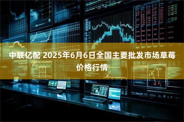 中联亿配 2025年6月6日全国主要批发市场草莓价格行情