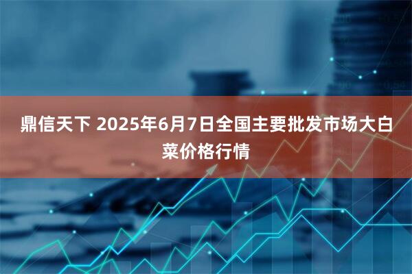 鼎信天下 2025年6月7日全国主要批发市场大白菜价格行情