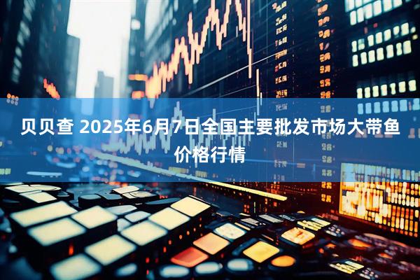 贝贝查 2025年6月7日全国主要批发市场大带鱼价格行情