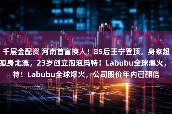 千层金配资 河南首富换人！85后王宁登顶，身家超1400亿元！他22岁孤身北漂，23岁创立泡泡玛特！Labubu全球爆火，公司股价年内已翻倍