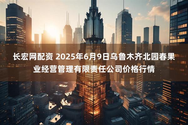 长宏网配资 2025年6月9日乌鲁木齐北园春果业经营管理有限责任公司价格行情