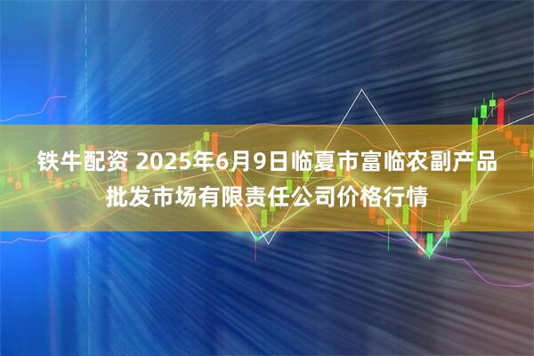 铁牛配资 2025年6月9日临夏市富临农副产品批发市场有限责任公司价格行情