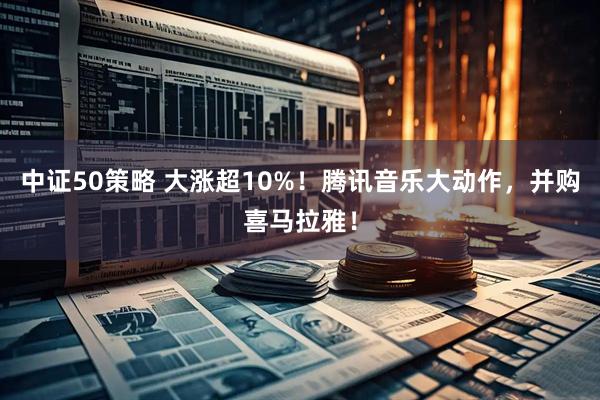 中证50策略 大涨超10%！腾讯音乐大动作，并购喜马拉雅！