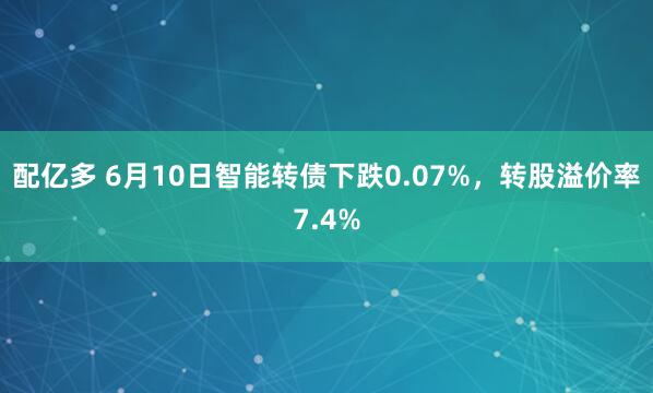 配亿多 6月10日智能转债下跌0.07%，转股溢价率7.4%