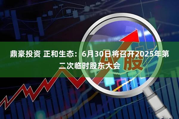 鼎豪投资 正和生态：6月30日将召开2025年第二次临时股东大会