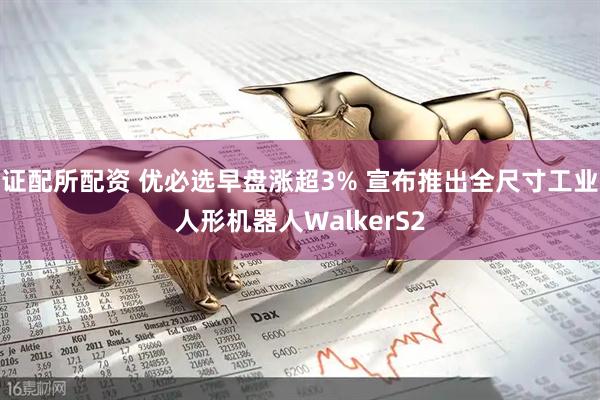 证配所配资 优必选早盘涨超3% 宣布推出全尺寸工业人形机器人WalkerS2