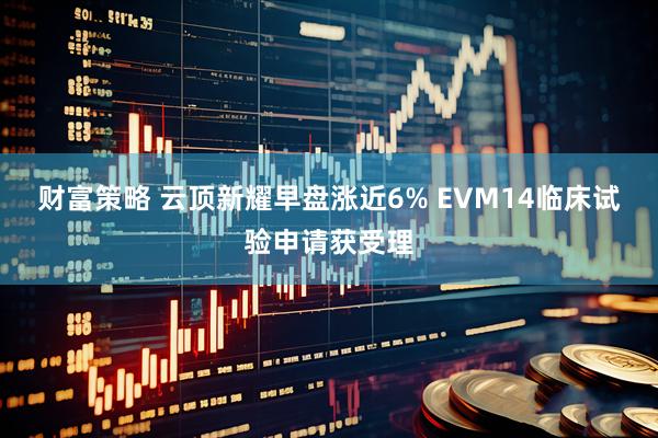 财富策略 云顶新耀早盘涨近6% EVM14临床试验申请获受理