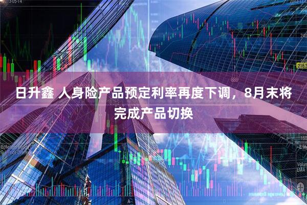 日升鑫 人身险产品预定利率再度下调，8月末将完成产品切换