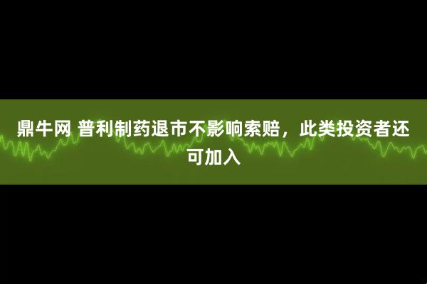 鼎牛网 普利制药退市不影响索赔，此类投资者还可加入