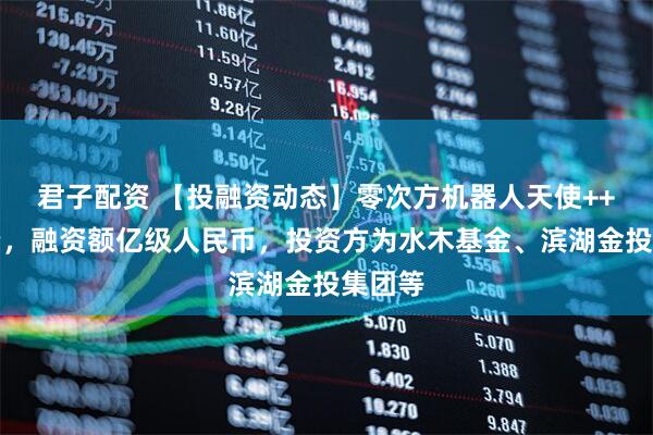 君子配资 【投融资动态】零次方机器人天使++轮融资，融资额亿级人民币，投资方为水木基金、滨湖金投集团等