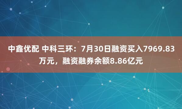 中鑫优配 中科三环：7月30日融资买入7969.83万元，融资融券余额8.86亿元