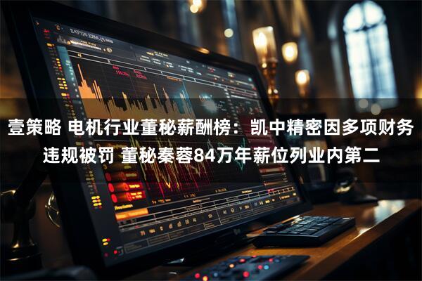 壹策略 电机行业董秘薪酬榜：凯中精密因多项财务违规被罚 董秘秦蓉84万年薪位列业内第二