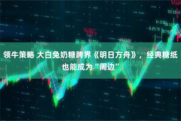 领牛策略 大白兔奶糖跨界《明日方舟》，经典糖纸也能成为“周边”