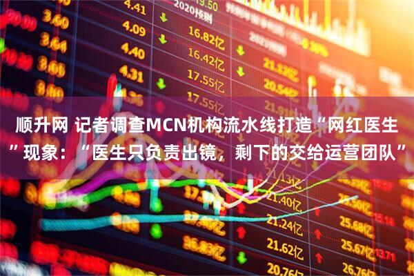 顺升网 记者调查MCN机构流水线打造“网红医生”现象：“医生只负责出镜，剩下的交给运营团队”