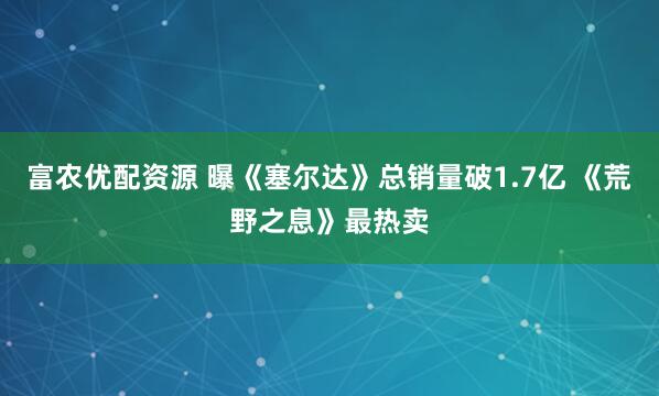 富农优配资源 曝《塞尔达》总销量破1.7亿 《荒野之息》最热卖