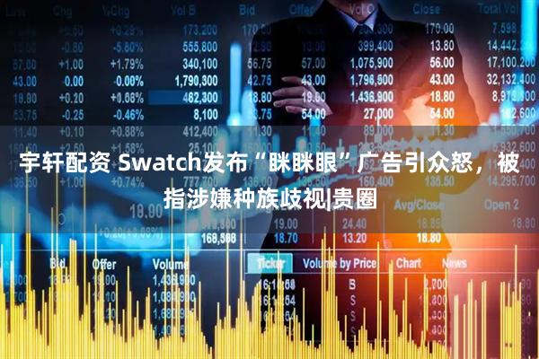 宇轩配资 Swatch发布“眯眯眼”广告引众怒，被指涉嫌种族歧视|贵圈