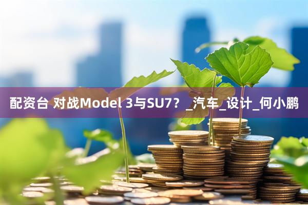 配资台 对战Model 3与SU7？_汽车_设计_何小鹏
