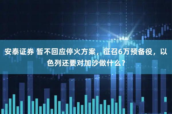 安泰证券 暂不回应停火方案，征召6万预备役，以色列还要对加沙做什么？