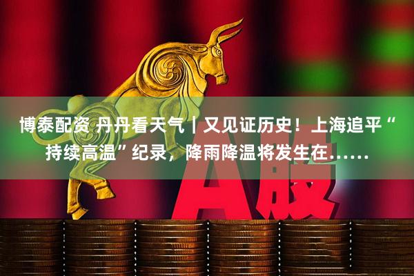 博泰配资 丹丹看天气｜又见证历史！上海追平“持续高温”纪录，降雨降温将发生在……