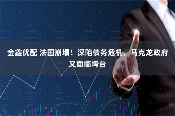 金鑫优配 法国崩塌！深陷债务危机，马克龙政府又面临垮台