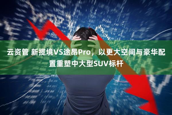 云资管 新揽境VS途昂Pro，以更大空间与豪华配置重塑中大型SUV标杆