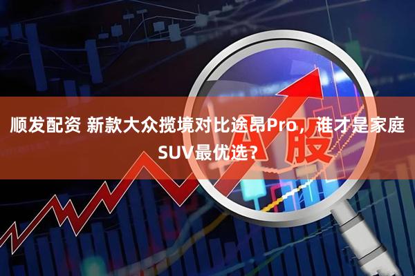 顺发配资 新款大众揽境对比途昂Pro，谁才是家庭SUV最优选？