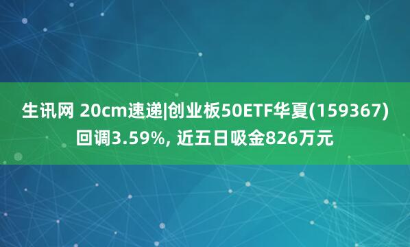 生讯网 20cm速递|创业板50ETF华夏(159367)回调3.59%, 近五日吸金826万元