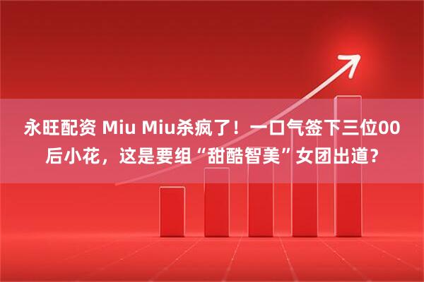 永旺配资 Miu Miu杀疯了！一口气签下三位00后小花，这是要组“甜酷智美”女团出道？