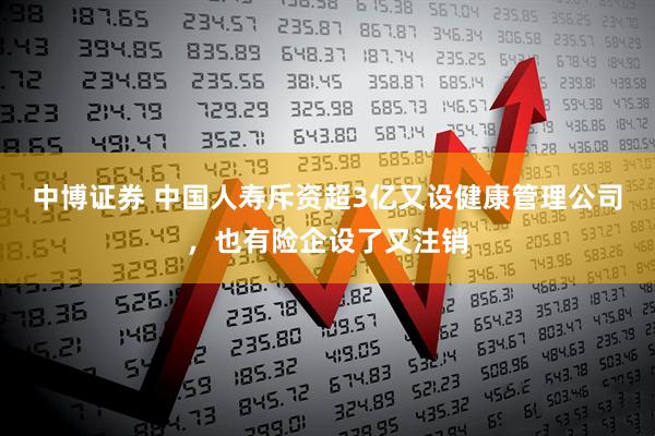 中博证券 中国人寿斥资超3亿又设健康管理公司，也有险企设了又注销