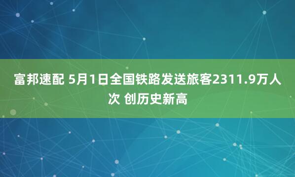 富邦速配 5月1日全国铁路发送旅客2311.9万人次 创历史新高