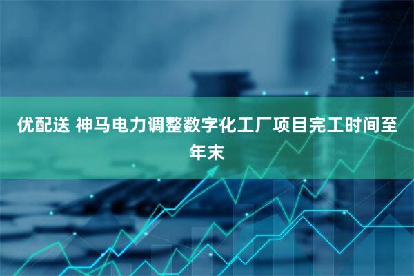 优配送 神马电力调整数字化工厂项目完工时间至年末
