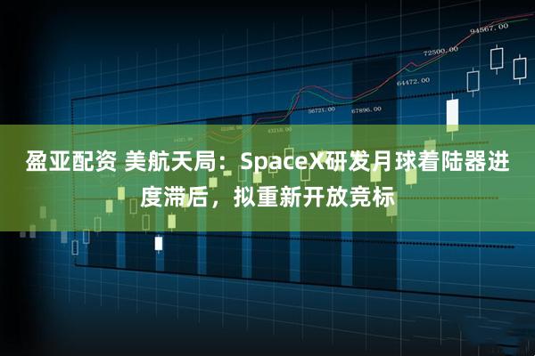 盈亚配资 美航天局：SpaceX研发月球着陆器进度滞后，拟重新开放竞标