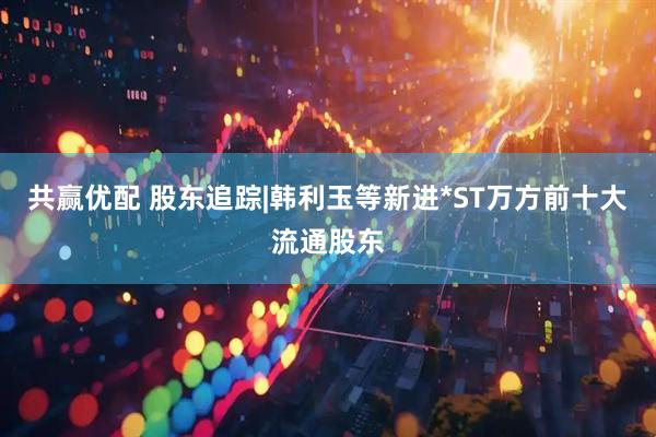 共赢优配 股东追踪|韩利玉等新进*ST万方前十大流通股东