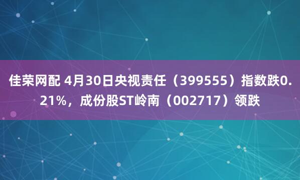 佳荣网配 4月30日央视责任（399555）指数跌0.21%，成份股ST岭南（002717）领跌
