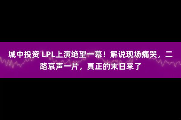 城中投资 LPL上演绝望一幕！解说现场痛哭，二路哀声一片，真正的末日来了