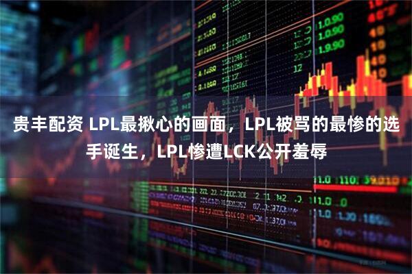 贵丰配资 LPL最揪心的画面，LPL被骂的最惨的选手诞生，LPL惨遭LCK公开羞辱