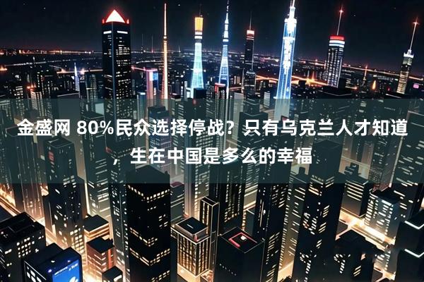 金盛网 80%民众选择停战？只有乌克兰人才知道，生在中国是多么的幸福