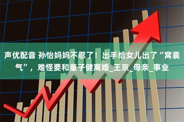 声优配音 孙怡妈妈不忍了！出手给女儿出了“窝囊气”，难怪要和董子健离婚_王京_母亲_事业