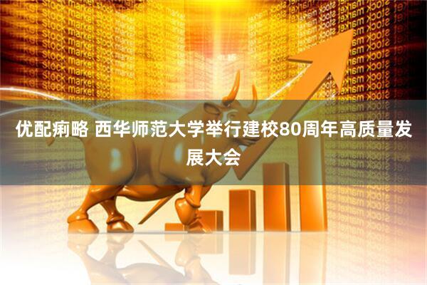优配痢略 西华师范大学举行建校80周年高质量发展大会